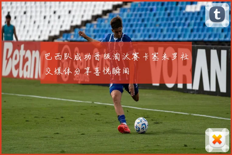 巴西队成功晋级淘汰赛卡塞米罗社交媒体分享喜悦瞬间