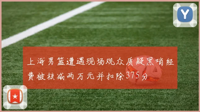 上海男篮遭遇现场观众质疑黑哨经费被核减两万元并扣除375分