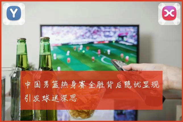 中国男篮热身赛全胜背后隐忧显现引发球迷深思