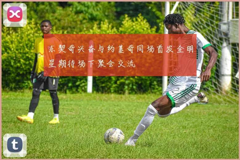 东契奇兴奋与约基奇同场首发全明星期待场下聚会交流