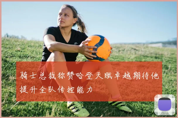 骑士总裁称赞哈登天赋卓越期待他提升全队传控能力
