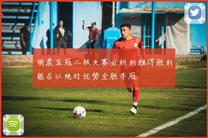 明晨亚冠二级决赛分析利雅得胜利能否以绝对优势全胜夺冠