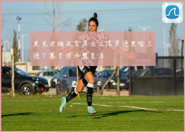 里克尔梅放言若当主席罗德里哈兰德下赛季将加盟皇马