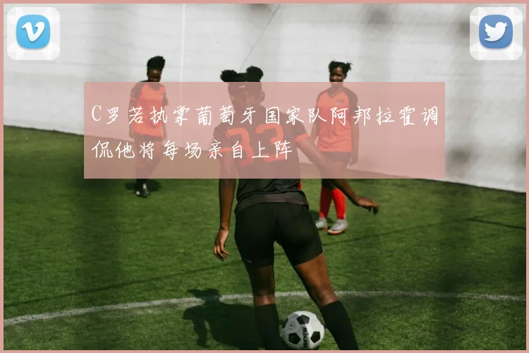 C罗若执掌葡萄牙国家队阿邦拉霍调侃他将每场亲自上阵