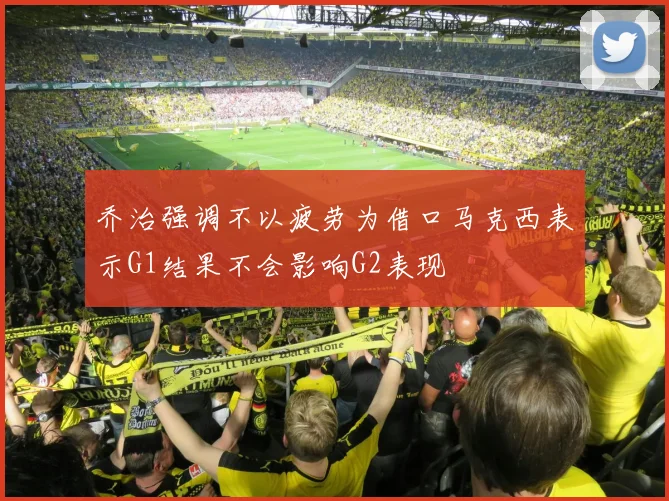 乔治强调不以疲劳为借口马克西表示G1结果不会影响G2表现