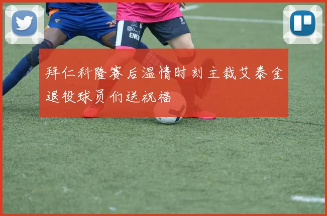 拜仁科隆赛后温情时刻主裁艾泰金退役球员们送祝福