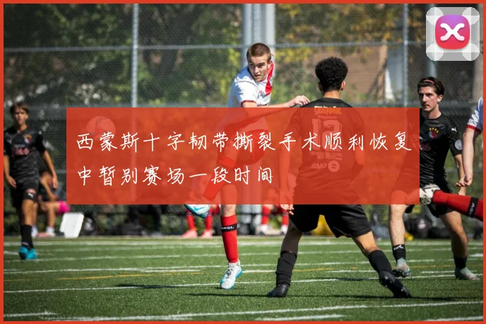 西蒙斯十字韧带撕裂手术顺利恢复中暂别赛场一段时间