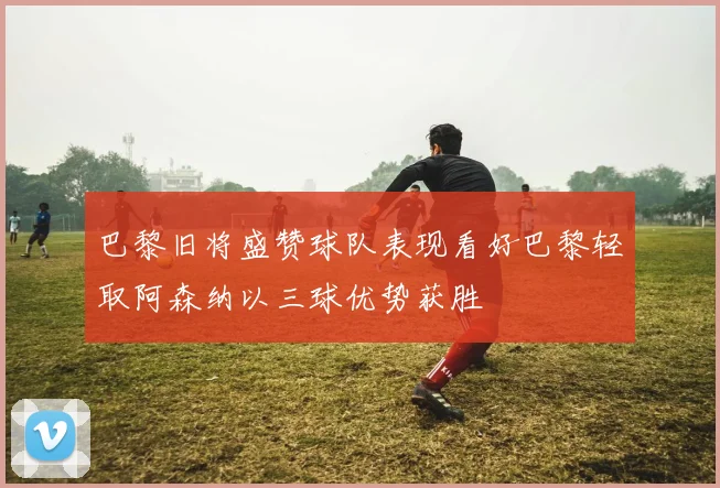 巴黎旧将盛赞球队表现看好巴黎轻取阿森纳以三球优势获胜