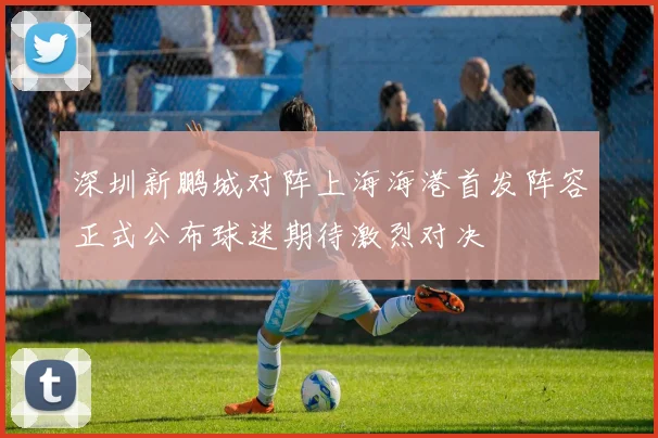 深圳新鹏城对阵上海海港首发阵容正式公布球迷期待激烈对决