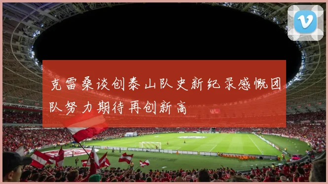 克雷桑谈创泰山队史新纪录感慨团队努力期待再创新高