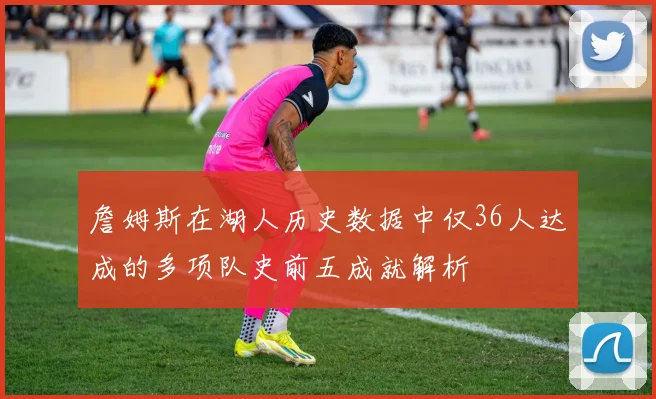 詹姆斯在湖人历史数据中仅36人达成的多项队史前五成就解析