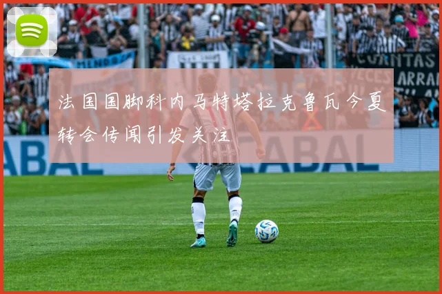 法国国脚科内马特塔拉克鲁瓦今夏转会传闻引发关注